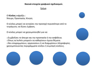 Βαςικά ςτοιχεία γραφικοφ ςχεδιαςμοφ.
                                 ΢χιμα


Ο Κφκλοσ εκφράηει :
Άπειρο, Προςταςία, Κίνθςθ

Ο κφκλοσ μπορεί να κεντρίςει τθν προςοχι περιςςότερο από το
τετράγωνο, να δϊςει ζμφαςθ.

Ο κφκλοσ μπορεί να χρθςιμοποιθκεί για να:

o΢υμβολίςει το άπειρο και τθν προςταςία ι τθν αςφάλεια.
oΌπωσ τα bullets μποροφν να κακορίςουν όμοια κζματα.
oΝα υπογραμμίςουν, οργανϊςουν ι να διαχωρίςουν πλθροφορίεσ
χρθςιμοποιϊντασ περιγράμματα κφκλου ι ςυμπαγι κφκλουσ.
 