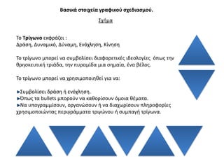 Βαςικά ςτοιχεία γραφικοφ ςχεδιαςμοφ.
                                  ΢χιμα


Σο Σρίγωνο εκφράηει :
Δράςθ, Δυναμικό, Δφναμθ, Ενόχλθςθ, Κίνθςθ

Σο τρίγωνο μπορεί να ςυμβολίςει διαφορετικζσ ιδεολογίεσ όπωσ τθν
κρθςκευτικι τριάδα, τθν πυραμίδα μια ςθμαία, ζνα βζλοσ.

Σο τρίγωνο μπορεί να χρθςιμοποιθκεί για να:

  ΢υμβολίςει δράςθ ι ενόχλθςθ.
  Όπωσ τα bullets μποροφν να κακορίςουν όμοια κζματα.
  Να υπογραμμίςουν, οργανϊςουν ι να διαχωρίςουν πλθροφορίεσ
χρθςιμοποιϊντασ περιγράμματα τριγϊνου ι ςυμπαγι τρίγωνα.
 