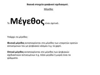 Βαςικά ςτοιχεία γραφικοφ ςχεδιαςμοφ.
                                  Μζγεκοσ




Σο   Μζγεκοσ                       είναι ςχετικό.




Τπάρχει το μζγεκοσ:

Φυςικό μζγεκοσ ανταποκρίνεται ςτο μζγεκοσ των υπαρκτϊν ορατϊν
αντικείμενων του μθ ψθφιακοφ κόςμου π.χ. το χαρτί.

Οπτικό μζγεκοσ ανταποκρίνεται ςτο μζγεκοσ των ψθφιακϊν
ςχεδιαςτικϊν αντικειμζνων π.χ. πόςο μεγάλα ι μικρά είναι τα
γράμματα.
 