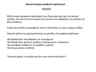 Βαςικά ςτοιχεία γραφικοφ ςχεδιαςμοφ.
                                  Μζγεκοσ


Κάκε ςτοιχείο γραφικοφ ςχεδιαςμοφ που δθμιουργοφμε ζχει ζνα φυςικό
μζγεκοσ. Και όλα αυτά τα ςτοιχεία ςτο ςφνολο τουσ κακορίηουν το μζγεκοσ τθσ
όλθσ ςφνκεςθσ.

Σο φυςικό μζγεκοσ περιγράφεται από τισ διαςτάςεισ το φψοσ, μάκροσ, βάκοσ.

Μερικοί τρόποι που χρθςιμοποιοφμε το μζγεκοσ ςτο γραφικό ςχεδιαςμό:

•Να φιλοξενιςει πλθροφορίεσ και περιεχόμενο
•Να φιλοξενιςει φυςικοφ μεγζκουσ περιοριςμοφσ ι εξαιρζςεισ
•Να μεταφζρει διάκεςθ ι να προβάλει ζμφαςθ
•Να δθμιουργιςει αντίκεςθ


*Μερικζσ φορζσ το μεγαλφτερο δεν είναι πάντα καλφτερο!!!
 