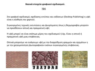 Βαςικά ςτοιχεία γραφικοφ ςχεδιαςμοφ.
                                  Τφι


΢το γραφικό ςχεδιαςμό, ςχεδίαςθσ εντφπου και εκδόςεων (Desktop Publishing) θ υφι
είναι θ αίςκθςθ του χαρτιοφ.

΢υγκεκριμζνεσ τεχνικζσ εκτυπϊςεισ και φινιρίςματοσ όπωσ θ κερμογραφία μποροφν
να προςκζςουν οπτικι και πραγματικι υφι

Η υφι μπορεί να είναι ςκόπιμα μζροσ του ςχεδιαςμοφ ι όχι. Είναι θ οπτικι ι
πραγματικι υφι μιασ επιφάνειασ.

Οπτικά μποροφμε να ειςάγουμε υφι με τθν διαρρφκμιςθ γραμμϊν και ςχθμάτων θ
με τθν χρθςιμοποίθςθ φωτογραφικϊν εικόνων ςυγκεκριμζνθσ επιφάνειασ.
 