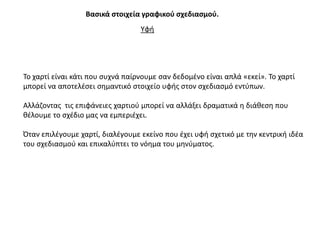 Βαςικά ςτοιχεία γραφικοφ ςχεδιαςμοφ.
                                  Τφι




Σο χαρτί είναι κάτι που ςυχνά παίρνουμε ςαν δεδομζνο είναι απλά «εκεί». Σο χαρτί
μπορεί να αποτελζςει ςθμαντικό ςτοιχείο υφισ ςτον ςχεδιαςμό εντφπων.

Αλλάηοντασ τισ επιφάνειεσ χαρτιοφ μπορεί να αλλάξει δραματικά θ διάκεςθ που
κζλουμε το ςχζδιο μασ να εμπεριζχει.

Όταν επιλζγουμε χαρτί, διαλζγουμε εκείνο που ζχει υφι ςχετικό με τθν κεντρικι ιδζα
του ςχεδιαςμοφ και επικαλφπτει το νόθμα του μθνφματοσ.
 