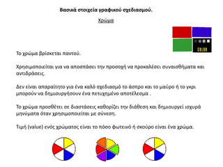 Βαςικά ςτοιχεία γραφικοφ ςχεδιαςμοφ.
                                  Χρϊμα




Σο χρϊμα βρίςκεται παντοφ.

Χρθςιμοποιείται για να αποςπάςει τθν προςοχι να προκαλζςει ςυναιςκιματα και
αντιδράςεισ.

Δεν είναι απαραίτθτο για ζνα καλό ςχεδιαςμό το άςπρο και το μαφρο ι το γκρι
μποροφν να δθμιουργιςουν ζνα πετυχθμζνο αποτζλεςμα .

Σο χρϊμα προςκζτει ςε διαςτάςεισ κακορίηει τθν διάκεςθ και δθμιουργεί ιςχυρά
μθνφματα όταν χρθςιμοποιείται με ςφνεςθ.

Σιμι (value) ενόσ χρϊματοσ είναι το πόςο φωτεινό ι ςκοφρο είναι ζνα χρϊμα.
 