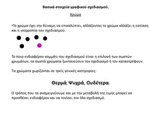 Βαςικά ςτοιχεία γραφικοφ ςχεδιαςμοφ.
                                  Χρϊμα

•Σο χρϊμα ζχει τθν δφναμθ να επικαλφπτει, αλλάηοντασ το χρϊμα αλλάηει θ εςτίαςθ
και θ ιςορροπία του ςχεδιαςμοφ.




Σο ποιο ενδιαφζρον κομμάτι του ςχεδιαςμοφ είναι θ επιλογι των ςωςτϊν
χρωμάτων, τα ςωςτά χρϊματα ηωντανεφουν τον ςχεδιαςμό ι τον καταςτρζφουν.

Σα χρϊματα χωρίηονται ςε τρείσ γενικζσ κατθγορίεσ:


                       Θερμά, Ψυχρά, Ουδζτερα.
Ο τρόποσ που τα αναμειγνφουμε και με τθν μεταβολι τθσ τιμισ μπορεί να
προςκζςει ενδιαφζρον και να τονίςει τον όλο ςχεδιαςμό.
 