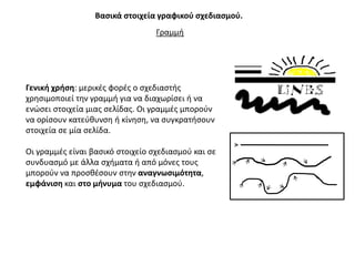 Βαςικά ςτοιχεία γραφικοφ ςχεδιαςμοφ.
                                  Γραμμι




Γενικι χριςθ: μερικζσ φορζσ ο ςχεδιαςτισ
χρθςιμοποιεί τθν γραμμι για να διαχωρίςει ι να
ενϊςει ςτοιχεία μιασ ςελίδασ. Οι γραμμζσ μποροφν
να ορίςουν κατεφκυνςθ ι κίνθςθ, να ςυγκρατιςουν
ςτοιχεία ςε μία ςελίδα.

Οι γραμμζσ είναι βαςικό ςτοιχείο ςχεδιαςμοφ και ςε
ςυνδυαςμό με άλλα ςχιματα ι από μόνεσ τουσ
μποροφν να προςκζςουν ςτθν αναγνωςιμότθτα,
εμφάνιςθ και ςτο μινυμα του ςχεδιαςμοφ.
 