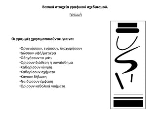 Βαςικά ςτοιχεία γραφικοφ ςχεδιαςμοφ.
                                Γραμμι




Οι γραμμζσ χρθςιμοποιοφνται για να:

    •Οργανϊςουν, ενϊςουν, διαχωριςουν
    •Δϊςουν υφι/ματιζρα
    •Οδθγιςουν το μάτι
    •Ορίςουν διάκεςθ ι ςυναίςκθμα
    •Κακορίςουν κίνθςθ
    •Κακορίςουν ςχιματα
    •Κάνουν διλωςθ
    •Να δϊςουν ζμφαςθ
    •Ορίςουν κακολικά νοιματα
 