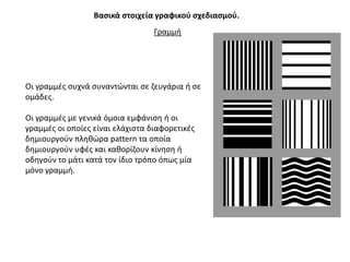 Βαςικά ςτοιχεία γραφικοφ ςχεδιαςμοφ.
                                  Γραμμι




Οι γραμμζσ ςυχνά ςυναντϊνται ςε ηευγάρια ι ςε
ομάδεσ.

Οι γραμμζσ με γενικά όμοια εμφάνιςθ ι οι
γραμμζσ οι οποίεσ είναι ελάχιςτα διαφορετικζσ
δθμιουργοφν πλθκϊρα pattern τα οποία
δθμιουργοφν υφζσ και κακορίηουν κίνθςθ ι
οδθγοφν το μάτι κατά τον ίδιο τρόπο όπωσ μία
μόνο γραμμι.
 