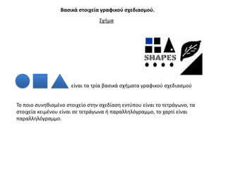 Βαςικά ςτοιχεία γραφικοφ ςχεδιαςμοφ.
                                 ΢χιμα




                      είναι τα τρία βαςικά ςχιματα γραφικοφ ςχεδιαςμοφ


Σο ποιο ςυνθκιςμζνο ςτοιχείο ςτθν ςχεδίαςθ εντφπου είναι το τετράγωνο, τα
ςτοιχεία κειμζνου είναι ςε τετράγωνα ι παραλλθλόγραμμο, το χαρτί είναι
παραλλθλόγραμμο.
 