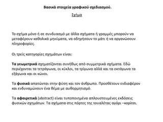 Βαςικά ςτοιχεία γραφικοφ ςχεδιαςμοφ.
                                  ΢χιμα



Σο ςχιμα μόνο ι ςε ςυνδυαςμό με άλλα ςχιματα ι γραμμζσ μποροφν να
μεταφζρουν κακολικά μθνφματα, να οδθγιςουν το μάτι ι να οργανϊςουν
πλθροφορίεσ.

Οι τρείσ κατθγορίεσ ςχθμάτων είναι:

Σα γεωμετρικά ςχθματίηονται ςυνικωσ από ςυμμετρικά ςχιματα. Εδϊ
περιζχονται τα τετράγωνα, οι κφκλοι, τα τρίγωνα αλλά και τα οκτάγωνα τα
εξάγωνα και οι κϊνοι.

Σα φυςικά απατϊνται ςτθν φφςθ και τον άνκρωπο. Προςκζτουν ενδιαφζρον
και ενδυναμϊνουν ζνα κζμα με αυκορμθτιςμό.

Σα αφαιρετικά (abstract) είναι τυποποιθμζνα απλουςτευμζνεσ εκδόςεισ
φυςικϊν ςχθμάτων. Σα ςχιματα ςτισ πόρτεσ τθσ τουαλζτασ αγόρι –κορίτςι.
 