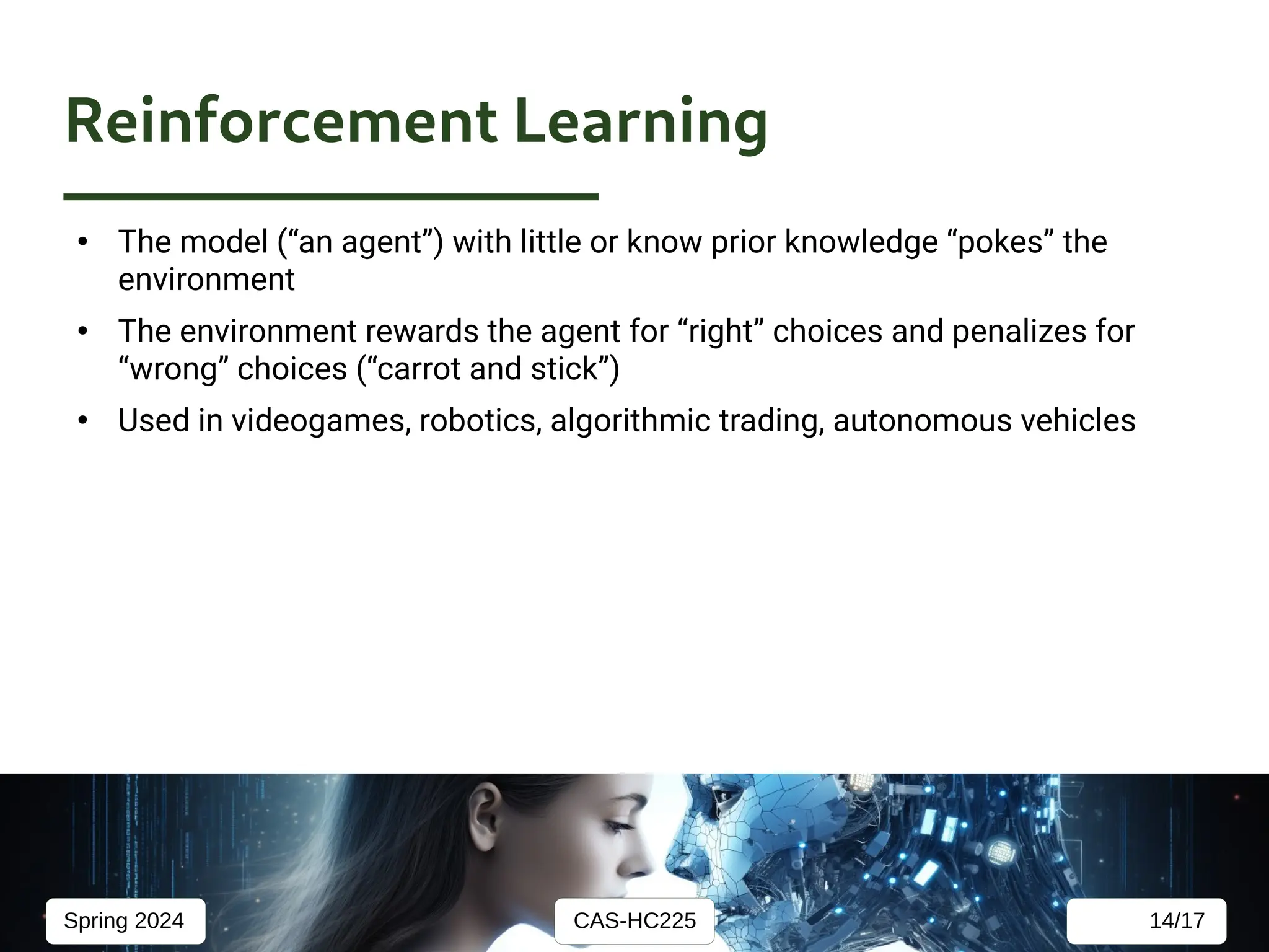 CAS-HC225
Spring 2024 14/17
Reinforcement Learning
●
The model (“an agent”) with little or know prior knowledge “pokes” the
environment
●
The environment rewards the agent for “right” choices and penalizes for
“wrong” choices (“carrot and stick”)
●
Used in videogames, robotics, algorithmic trading, autonomous vehicles
 