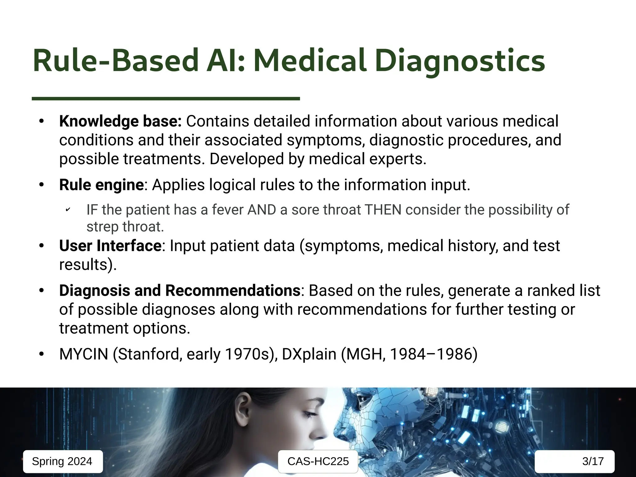 CAS-HC225
Spring 2024 3/17
Rule-Based AI: Medical Diagnostics
●
Knowledge base: Contains detailed information about various medical
conditions and their associated symptoms, diagnostic procedures, and
possible treatments. Developed by medical experts.
●
Rule engine: Applies logical rules to the information input.
✔
IF the patient has a fever AND a sore throat THEN consider the possibility of
strep throat.
●
User Interface: Input patient data (symptoms, medical history, and test
results).
●
Diagnosis and Recommendations: Based on the rules, generate a ranked list
of possible diagnoses along with recommendations for further testing or
treatment options.
●
MYCIN (Stanford, early 1970s), DXplain (MGH, 1984–1986)
 