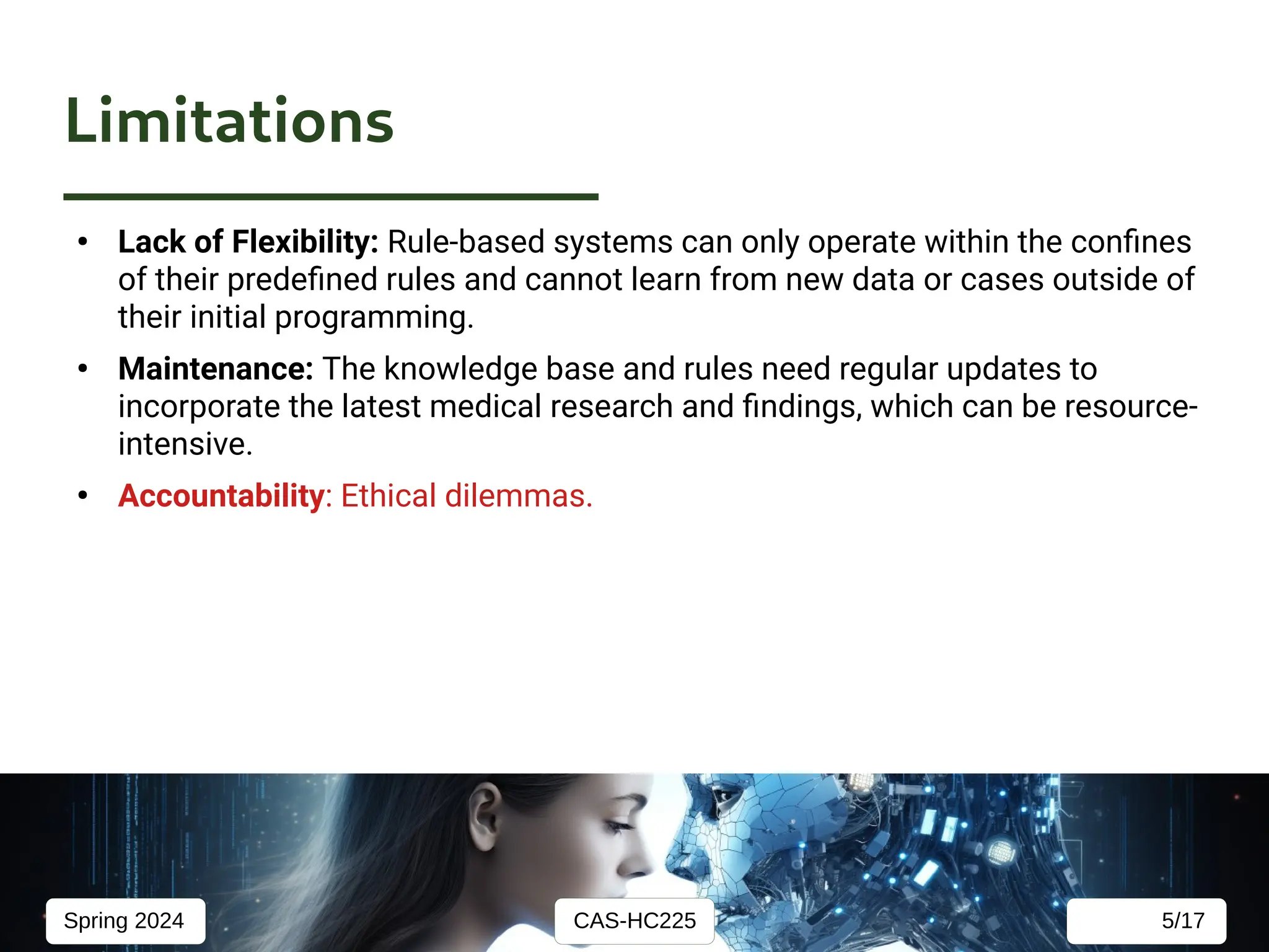 CAS-HC225
Spring 2024 5/17
Limitations
●
Lack of Flexibility: Rule-based systems can only operate within the confines
of their predefined rules and cannot learn from new data or cases outside of
their initial programming.
●
Maintenance: The knowledge base and rules need regular updates to
incorporate the latest medical research and findings, which can be resource-
intensive.
●
Accountability: Ethical dilemmas.
 