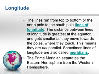 Longitude
• The lines run from top to bottom or the
north pole to the south pole lines of
longitude. The distance between lines
of longitude is greatest at the equator,
and gets smaller as they move towards
the poles, where they touch. This means
they are not parallel. Sometimes lines of
longitude are also called meridians.
• The Prime Meridian separates the
Eastern Hemisphere from the Western
Hemisphere.
 