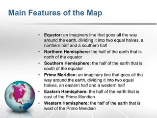 Main Features of the Map
• Equator: an imaginary line that goes all the way
around the earth, dividing it into two equal halves, a
northern half and a southern half
• Northern Hemisphere: the half of the earth that is
north of the equator
• Southern Hemisphere: the half of the earth that is
south of the equator
• Prime Meridian: an imaginary line that goes all the
way around the earth, dividing it into two equal
halves, an eastern half and a western half
• Eastern Hemisphere: the half of the earth that is
east of the Prime Meridian
• Western Hemisphere: the half of the earth that is
west of the Prime Meridian
 