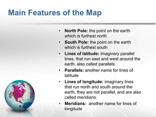 Main Features of the Map
• North Pole: the point on the earth
which is furthest north
• South Pole: the point on the earth
which is furthest south
• Lines of latitude: imaginary parallel
lines, that run east and west around the
earth, also called parallels
• Parallels: another name for lines of
latitude
• Lines of longitude: imaginary lines
that run north and south around the
earth, they are not parallel, and are also
called meridians
• Meridians: another name for lines of
longitude
 