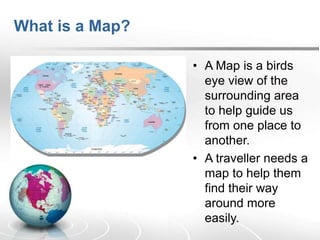 What is a Map?
• A Map is a birds
eye view of the
surrounding area
to help guide us
from one place to
another.
• A traveller needs a
map to help them
find their way
around more
easily.
 
