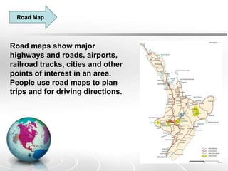 Road Map
Road maps show major
highways and roads, airports,
railroad tracks, cities and other
points of interest in an area.
People use road maps to plan
trips and for driving directions.
 