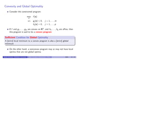 Convexity and Global Optimality
Consider the constrained program:
max
x
f (x)
s.t. gj (x) ≤ 0, j = 1, . . . , m
hj (x) = 0, j = 1, . . . , p
If f and g1, . . . , gm are convex on IRn
, and h1, . . . , hp are aﬃne, then
this program is said to be a convex program
Suﬃcient Condition for Global Optimality
A [strict] local minimum to a convex program is also a [strict] global
minimum
On the other hand, a nonconvex program may or may not have local
optima that are not global optima
Benoˆıt Chachuat (McMaster University) Basic Concepts in Optimization – Part I 4G03 23 / 23
 