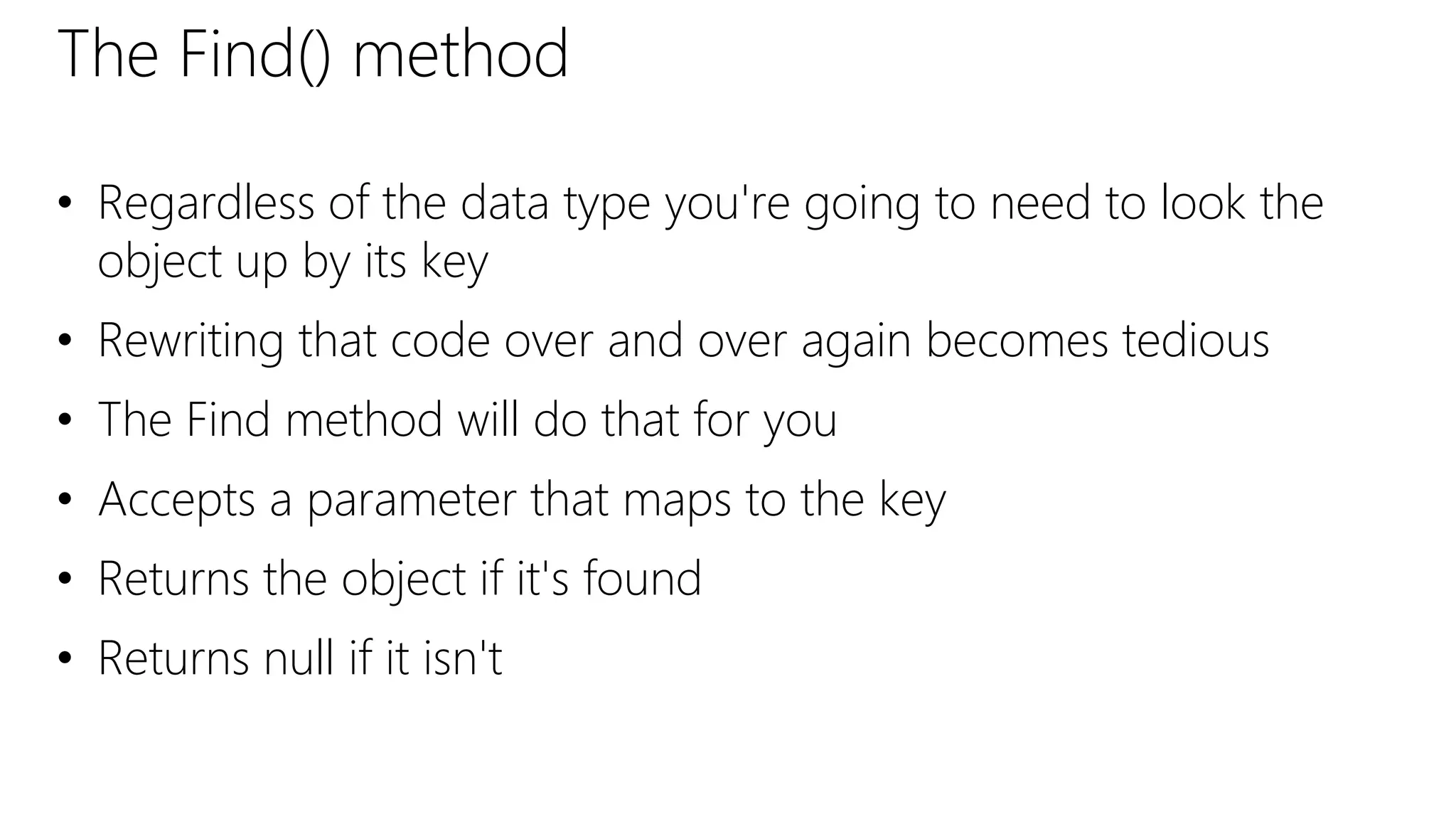 The Find() method
• Regardless of the data type you're going to need to look the
object up by its key
• Rewriting that code over and over again becomes tedious
• The Find method will do that for you
• Accepts a parameter that maps to the key
• Returns the object if it's found
• Returns null if it isn't
 