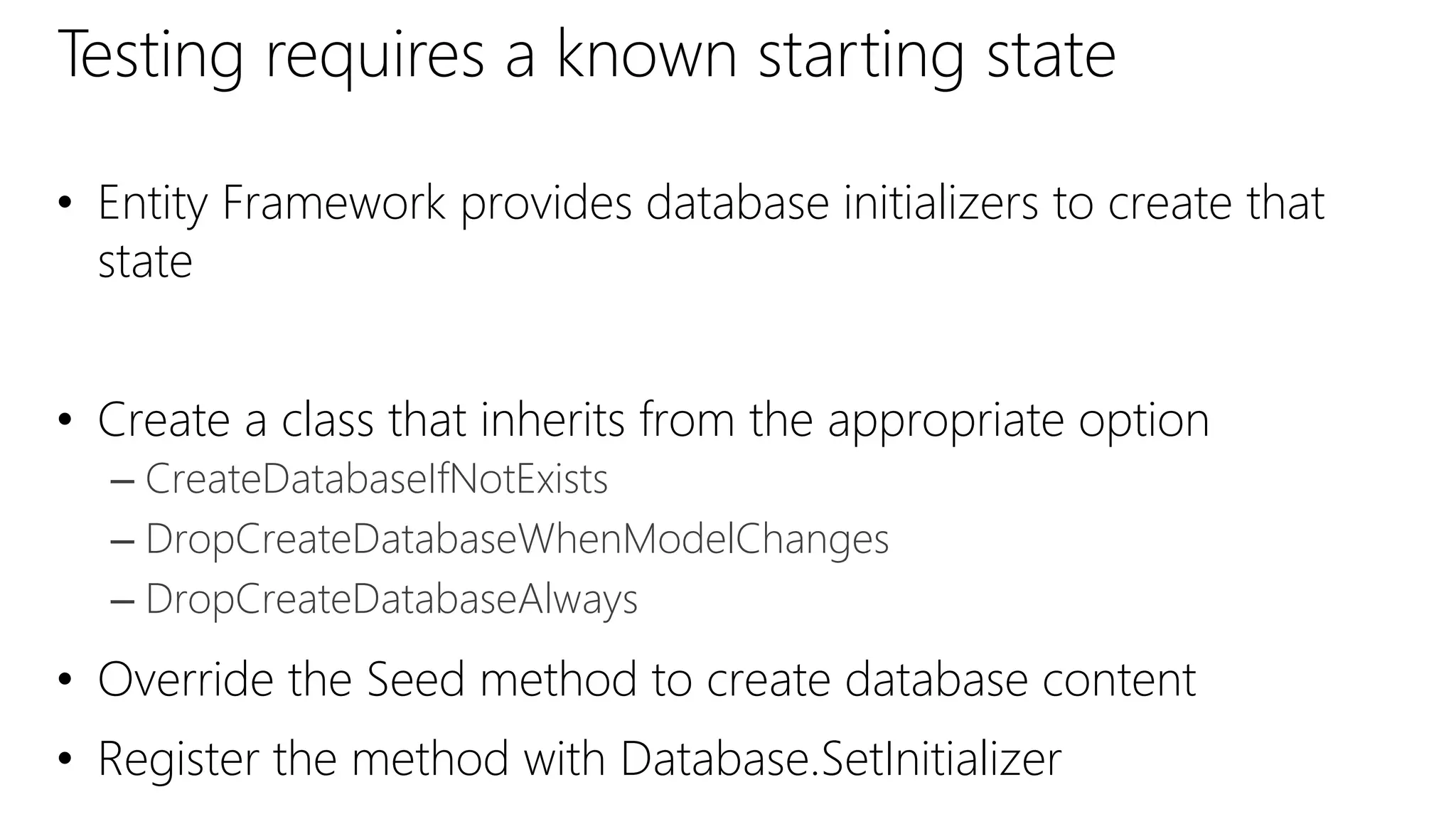 Testing requires a known starting state
• Entity Framework provides database initializers to create that
state
• Create a class that inherits from the appropriate option
– CreateDatabaseIfNotExists
– DropCreateDatabaseWhenModelChanges
– DropCreateDatabaseAlways
• Override the Seed method to create database content
• Register the method with Database.SetInitializer
 