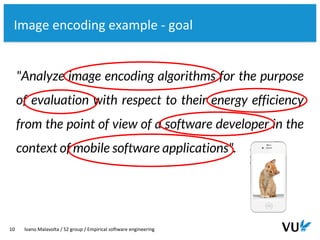 Vrije Universiteit Amsterdam
10 Ivano Malavolta / S2 group / Empirical software engineering
Image encoding example - goal
"Analyze image encoding algorithms for the purpose
of evaluation with respect to their energy efficiency
from the point of view of a software developer in the
context of mobile software applications".
 