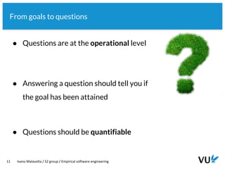 Vrije Universiteit Amsterdam
11 Ivano Malavolta / S2 group / Empirical software engineering
From goals to questions
● Questions are at the operational level
● Answering a question should tell you if
the goal has been attained
● Questions should be quantifiable
 