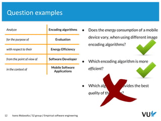 Vrije Universiteit Amsterdam
12 Ivano Malavolta / S2 group / Empirical software engineering
Question examples
Analyze Encoding algorithms
for the purpose of Evaluation
with respect to their Energy Efficiency
from the point of view of Software Developer
in the context of
Mobile Software
Applications
● Does the energy consumption of a mobile
device vary, when using different image
encoding algorithms?
● Which encoding algorithm is more
efficient?
● Which algorithm provides the best
quality of the image?
 