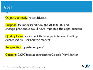 Vrije Universiteit Amsterdam
17 Ivano Malavolta / S2 group / Empirical software engineering
Goal
Objects of study: Android apps
Purpose: to understand how the APIs fault- and
change-proneness could have impacted the apps’ success
Quality focus: success of those apps in terms of ratings
expressed by users on the market
Perspective: app developers’
Context: 7,097 free apps from the Google Play Market
 