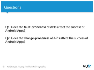 Vrije Universiteit Amsterdam
18 Ivano Malavolta / S2 group / Empirical software engineering
Questions
Q1: Does the fault-proneness of APIs affect the success of
Android Apps?
Q2: Does the change-proneness of APIs affect the success of
Android Apps?
 