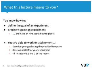 Vrije Universiteit Amsterdam
You know how to:
● define the goal of an experiment
● precisely scope an experiment
○ … and have an hint about how to plan it
● You are able to work on assignment 1:
○ Describe your goal using the provided template
○ Develop a GQM for your experiment
○ Fill in Sections 1 and 2 of the report
20 Ivano Malavolta / S2 group / Empirical software engineering
What this lecture means to you?
 