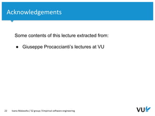 Vrije Universiteit Amsterdam
22 Ivano Malavolta / S2 group / Empirical software engineering
Some contents of this lecture extracted from:
● Giuseppe Procaccianti’s lectures at VU
Acknowledgements
 