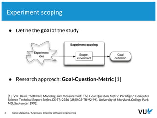 Vrije Universiteit Amsterdam
3 Ivano Malavolta / S2 group / Empirical software engineering
Experiment scoping
[1] V.R. Basili, "Software Modeling and Measurement: The Goal Question Metric Paradigm," Computer
Science Technical Report Series, CS-TR-2956 (UMIACS-TR-92-96), University of Maryland, College Park,
MD, September 1992.
● Research approach: Goal-Question-Metric [1]
● Define the goal of the study
 