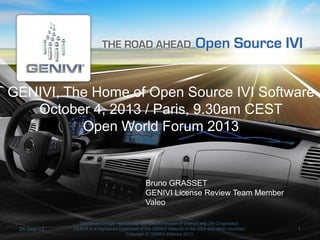 GENIVI, The Home of Open Source IVI Software
October 4, 2013 / Paris, 9.30am CEST
Open World Forum 2013

Bruno GRASSET
GENIVI License Review Team Member
Valeo

26-Sep-13

Dashboard image reproduced with the permission of Visteon and 3M Corporation
GENIVI is a registered trademark of the GENIVI Alliance in the USA and other countries
Copyright © GENIVI Alliance 2013

1

 