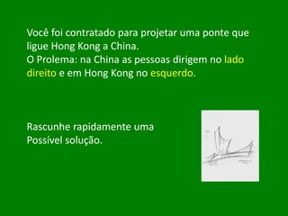 Você foi contratado para projetar uma ponte que
ligue Hong Kong a China.
O Prolema: na China as pessoas dirigem no lado
direito e em Hong Kong no esquerdo.
Rascunhe rapidamente uma
Possível solução.
 