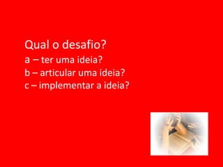 Qual o desafio?
a – ter uma ideia?
b – articular uma ideia?
c – implementar a ideia?
 