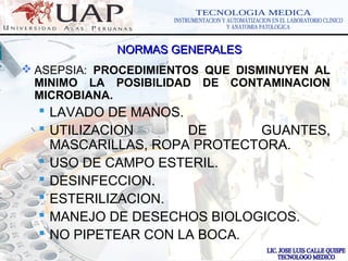 LOGOwww.themegallery.com
NORMAS GENERALESNORMAS GENERALES
 ASEPSIA: PROCEDIMIENTOS QUE DISMINUYEN AL
MINIMO LA POSIBILIDAD DE CONTAMINACION
MICROBIANA.
 LAVADO DE MANOS.
 UTILIZACION DE GUANTES,
MASCARILLAS, ROPA PROTECTORA.
 USO DE CAMPO ESTERIL.
 DESINFECCION.
 ESTERILIZACION.
 MANEJO DE DESECHOS BIOLOGICOS.
 NO PIPETEAR CON LA BOCA.
 