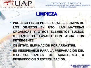 LOGOwww.themegallery.com
 PROCESO FISICO POR EL CUAL SE ELIMINA DE
LOS OBJETOS EN USO, LAS MATERIAS
ORGANICAS Y OTROS ELEMENTOS SUCIOS,
MEDIANTE EL LAVADO CON AGUA CON
DETERGENTE.
 OBJETIVO: ELIMINACION POR ARRASTRE.
 ES INDISPISABLE PARA LA PREPARACION DEL
MATERIAL ANTES DE SOMETERLO A
DESINFECCION O ESTERILIZACION.
LIMPIEZALIMPIEZA
 
