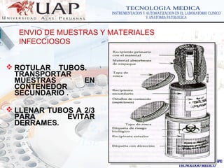 LOGOwww.themegallery.com
ENVIO DE MUESTRAS Y MATERIALES
INFECCIOSOS
 ROTULAR TUBOS.
TRANSPORTAR
MUESTRAS EN
CONTENEDOR
SECUNDARIO .
 LLENAR TUBOS A 2/3
PARA EVITAR
DERRAMES.
 
