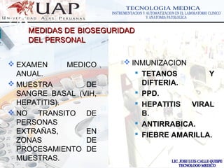 LOGOwww.themegallery.com
MEDIDAS DEMEDIDAS DE BIOSEGURIDADBIOSEGURIDAD
DEL PERSONALDEL PERSONAL
 EXAMEN MEDICO
ANUAL.
 MUESTRA DE
SANGRE BASAL (VIH,
HEPATITIS).
 NO TRANSITO DE
PERSONAS
EXTRAÑAS, EN
ZONAS DE
PROCESAMIENTO DE
MUESTRAS.
 INMUNIZACION
 TETANOS Y
DIFTERIA.
 PPD.
 HEPATITIS VIRAL
B.
 ANTIRRABICA.
 FIEBRE AMARILLA.
 