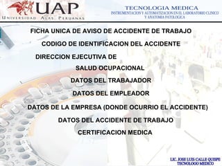LOGOwww.themegallery.com
FICHA UNICA DE AVISO DE ACCIDENTE DE TRABAJO
CODIGO DE IDENTIFICACION DEL ACCIDENTE
DIRECCION EJECUTIVA DE
SALUD OCUPACIONAL
DATOS DEL TRABAJADOR
DATOS DEL EMPLEADOR
DATOS DE LA EMPRESA (DONDE OCURRIO EL ACCIDENTE)
DATOS DEL ACCIDENTE DE TRABAJO
CERTIFICACION MEDICA
 
