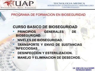 LOGOwww.themegallery.com
PROGRAMA DE FORMACION EN BIOSEGURIDAD
CURSO BASICO DE BIOSEGURIDAD
 PRINCIPIOS GENERALES DE
BIOSEGURIDAD.
 NIVELES DE BIOSEGURIDAD.
 TRANSPORTE Y ENVIO DE SUSTANCIAS
INFECCIOSAS.
 DESINFECCION Y ESTERILIZACION.
 MANEJO Y ELIMINACION DE DESECHOS.
 