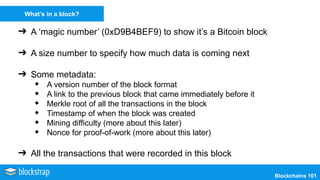 Blockchains 101
What’s in a block?
➔ A ‘magic number’ (0xD9B4BEF9) to show it’s a Bitcoin block
➔ A size number to specify how much data is coming next
➔ Some metadata:
◆ A version number of the block format
◆ A link to the previous block that came immediately before it
◆ Merkle root of all the transactions in the block
◆ Timestamp of when the block was created
◆ Mining difficulty (more about this later)
◆ Nonce for proof-of-work (more about this later)
➔ All the transactions that were recorded in this block
 