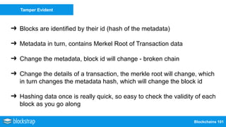 Blockchains 101
Tamper Evident
➔ Blocks are identified by their id (hash of the metadata)
➔ Metadata in turn, contains Merkel Root of Transaction data
➔ Change the metadata, block id will change - broken chain
➔ Change the details of a transaction, the merkle root will change, which
in turn changes the metadata hash, which will change the block id
➔ Hashing data once is really quick, so easy to check the validity of each
block as you go along
 