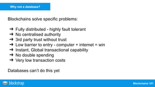 Blockchains 101
Why not a database?
Blockchains solve specific problems:
➔ Fully distributed - highly fault tolerant
➔ No centralised authority
➔ 3rd party trust without trust
➔ Low barrier to entry - computer + internet = win
➔ Instant, Global transactional capability
➔ No double spending
➔ Very low transaction costs
Databases can’t do this yet
 