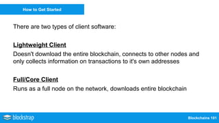 Blockchains 101
How to Get Started
There are two types of client software:
Lightweight Client
Doesn't download the entire blockchain, connects to other nodes and
only collects information on transactions to it's own addresses
Full/Core Client
Runs as a full node on the network, downloads entire blockchain
 