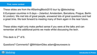 Introduction & Primer
First, some context
These slides are from the #StartingBlock2015 tour by @blockstrap.
6 European countries in 8 days – (Istanbul, Amsterdam, Barcelona, Prague, Berlin
& London). We met lots of great people, answered lots of great questions and had
a great time. We look forward to meeting many of them again in the near future.
These slides might only make perfect sense if you were at the talks and can
remember all the additional points we made whilst discussing the tech.
This deck is 2nd
of 6.
Questions? Comments? @MrAdamGiles adam@neuroware.io
 