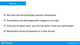 Blockchains 101
Refresher
➔ We know that the blockchain records Transactions
➔ Transactions are time dependent, happen in an order
➔ Once you’ve spent coins, you can’t go back in time and spend again
➔ Blockchains record transactions in a time domain
 
