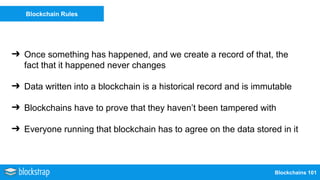 Blockchains 101
Blockchain Rules
➔ Once something has happened, and we create a record of that, the
fact that it happened never changes
➔ Data written into a blockchain is a historical record and is immutable
➔ Blockchains have to prove that they haven’t been tampered with
➔ Everyone running that blockchain has to agree on the data stored in it
 