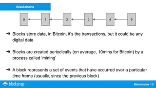 Blockchains 101
Blockchains
0 21 43 5
➔ Blocks store data, in Bitcoin, it’s the transactions, but it could be any
digital data
➔ Blocks are created periodically (on average, 10mins for Bitcoin) by a
process called ‘mining’
➔ A block represents a set of events that have occurred over a particular
time frame (usually, since the previous block)
 
