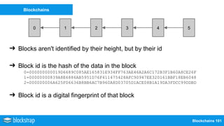 Blockchains 101
Blockchains
0 21 43 5
➔ Blocks aren't identified by their height, but by their id
➔ Block id is the hash of the data in the block
0=000000000019D6689C085AE165831E934FF763AE46A2A6C172B3F1B60A8CE26F
1=00000000839A8E6886AB5951D76F411475428AFC90947EE320161BBF18EB6048
2=000000006A625F06636B8BB6AC7B960A8D03705D1ACE08B1A19DA3FDCC99DDBD
➔ Block id is a digital fingerprint of that block
 